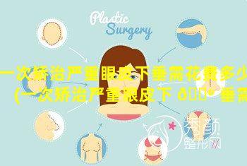 一次矫治严重眼皮下垂需花费多少(一次矫治严重眼皮下 🐺 垂需花费多少时间)